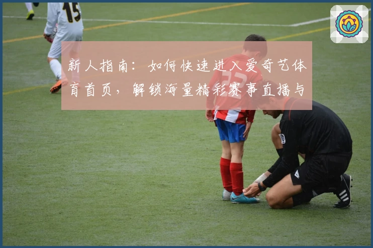 新人指南：如何快速进入爱奇艺体育首页，解锁海量精彩赛事直播与独家内容