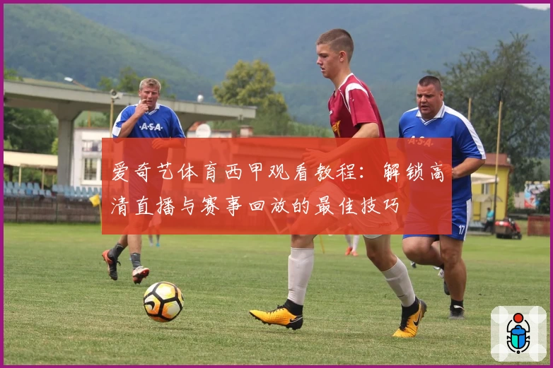 爱奇艺体育西甲观看教程：解锁高清直播与赛事回放的最佳技巧