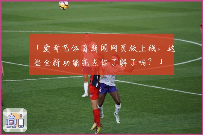 「爱奇艺体育新闻网页版上线，这些全新功能亮点你了解了吗？」