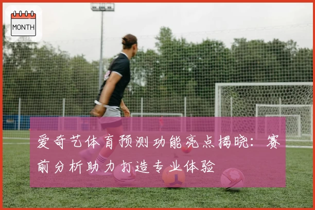 爱奇艺体育预测功能亮点揭晓：赛前分析助力打造专业体验
