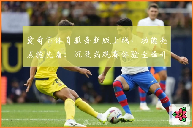 爱奇艺体育服务新版上线，功能亮点抢先看：沉浸式观赛体验全面升级