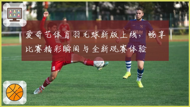 爱奇艺体育羽毛球新版上线，畅享比赛精彩瞬间与全新观赛体验