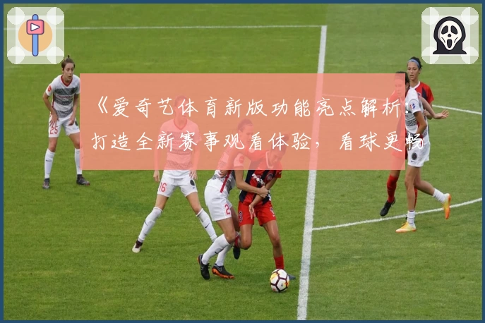 《爱奇艺体育新版功能亮点解析：打造全新赛事观看体验，看球更畅快》