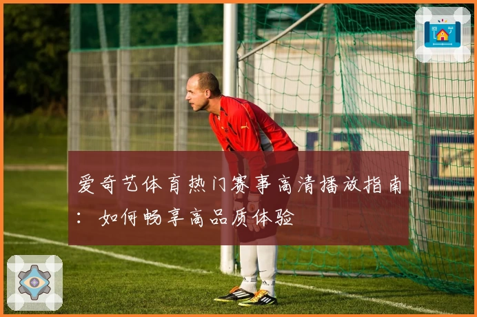 爱奇艺体育热门赛事高清播放指南：如何畅享高品质体验