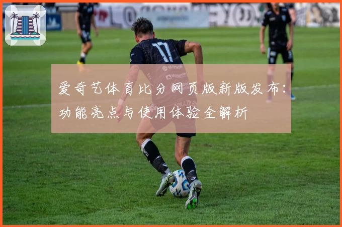 爱奇艺体育比分网页版新版发布：功能亮点与使用体验全解析