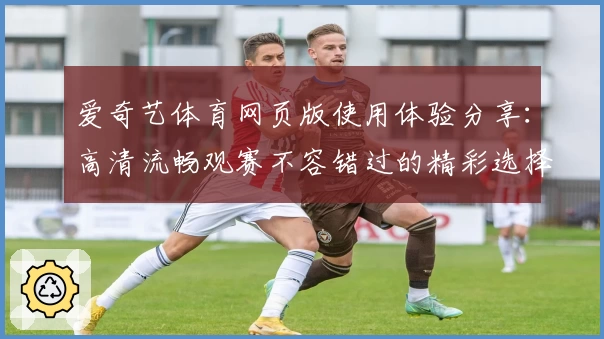 爱奇艺体育网页版使用体验分享:高清流畅观赛不容错过的精彩选择