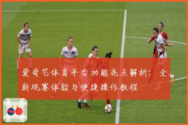 爱奇艺体育平台功能亮点解析:全新观赛体验与便捷操作教程