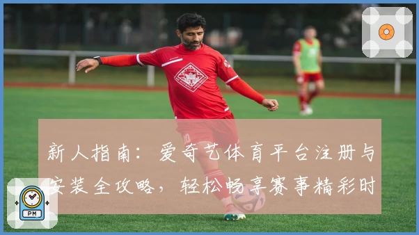 新人指南：爱奇艺体育平台注册与安装全攻略，轻松畅享赛事精彩时刻