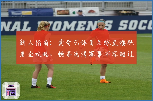 新人指南：爱奇艺体育足球直播观看全攻略，畅享高清赛事不容错过