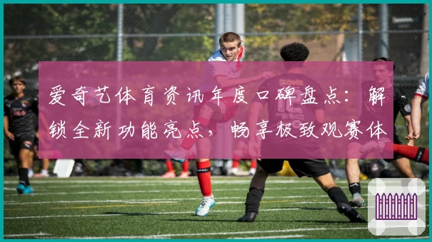 爱奇艺体育资讯年度口碑盘点：解锁全新功能亮点，畅享极致观赛体验