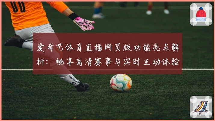 爱奇艺体育直播网页版功能亮点解析：畅享高清赛事与实时互动体验