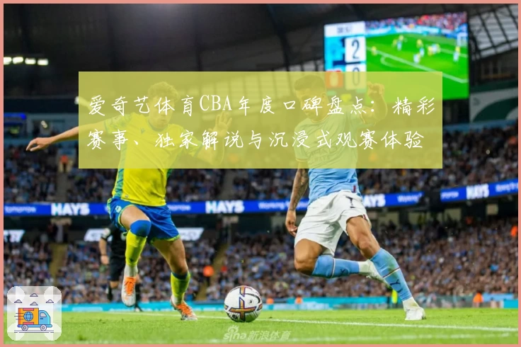 爱奇艺体育CBA年度口碑盘点：精彩赛事、独家解说与沉浸式观赛体验