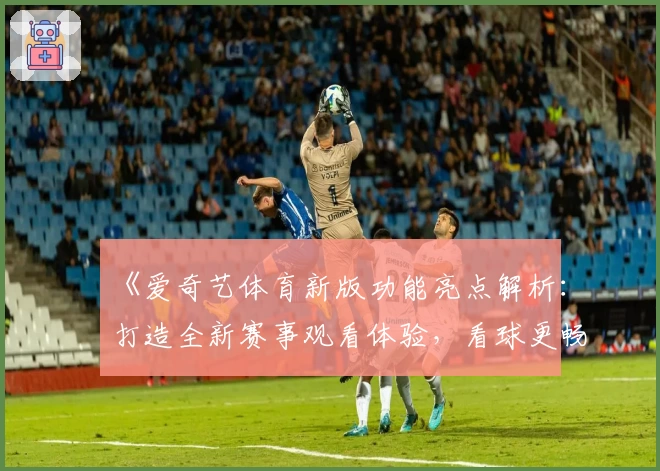 《爱奇艺体育新版功能亮点解析：打造全新赛事观看体验，看球更畅快》