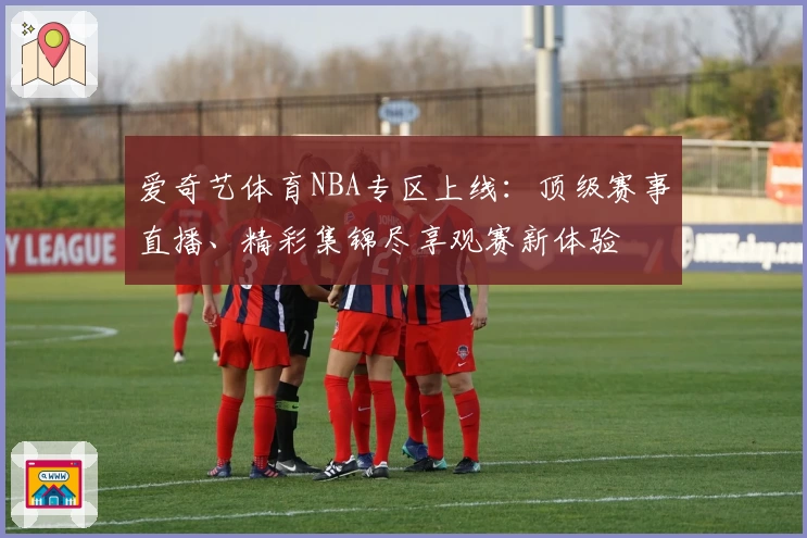 爱奇艺体育NBA专区上线：顶级赛事直播、精彩集锦尽享观赛新体验