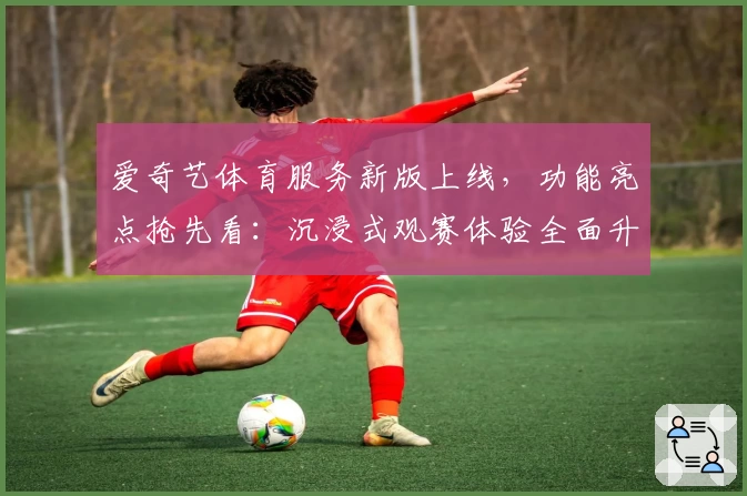 爱奇艺体育服务新版上线，功能亮点抢先看：沉浸式观赛体验全面升级