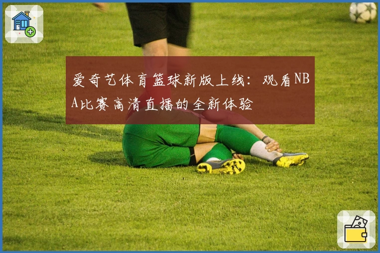 爱奇艺体育篮球新版上线：观看NBA比赛高清直播的全新体验