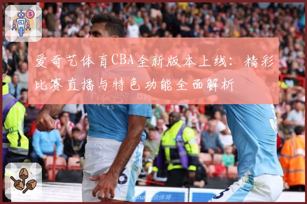 爱奇艺体育CBA全新版本上线：精彩比赛直播与特色功能全面解析